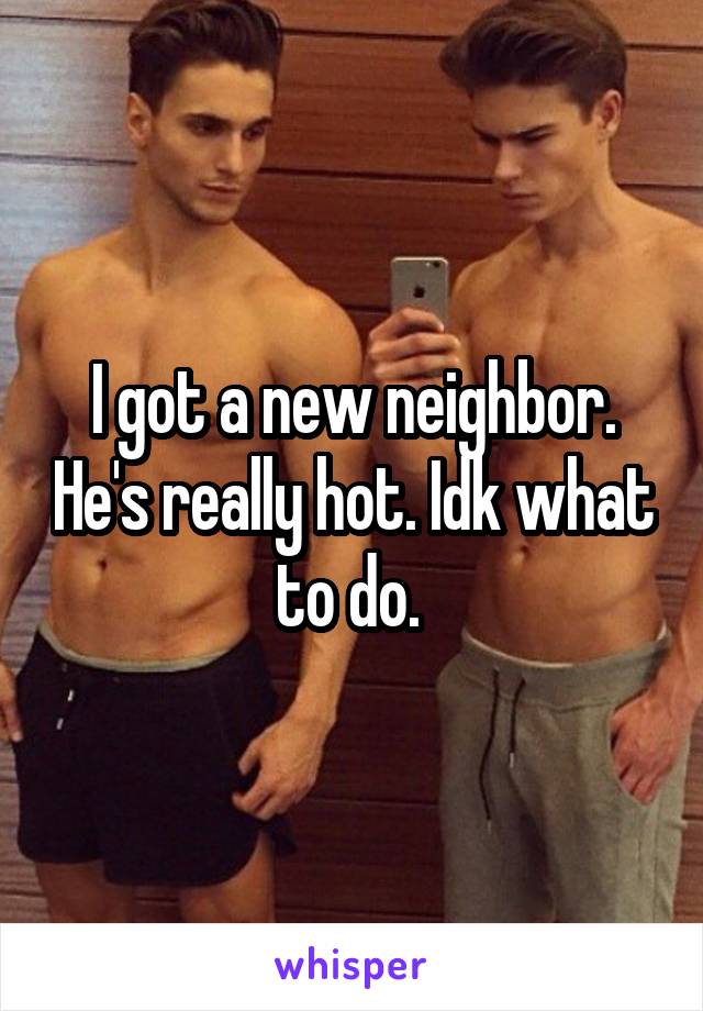 I got a new neighbor. He's really hot. Idk what to do. 