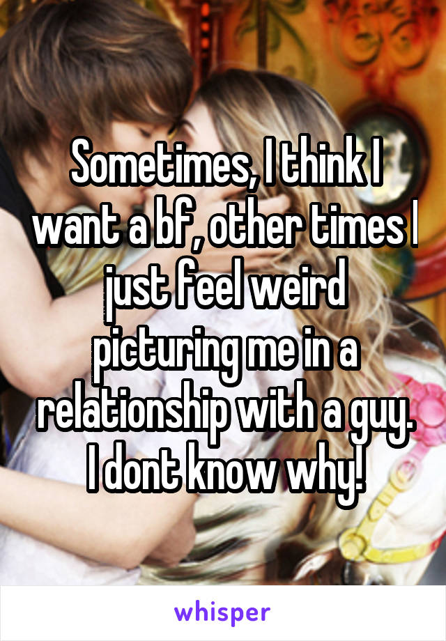 Sometimes, I think I want a bf, other times I just feel weird picturing me in a relationship with a guy. I dont know why!