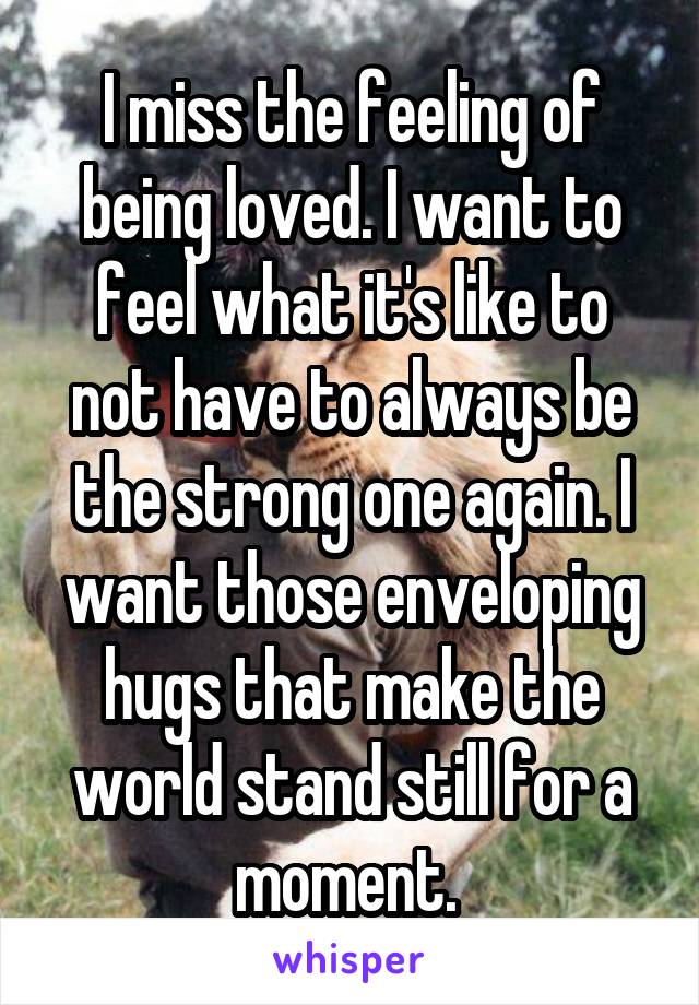 I miss the feeling of being loved. I want to feel what it's like to not have to always be the strong one again. I want those enveloping hugs that make the world stand still for a moment. 