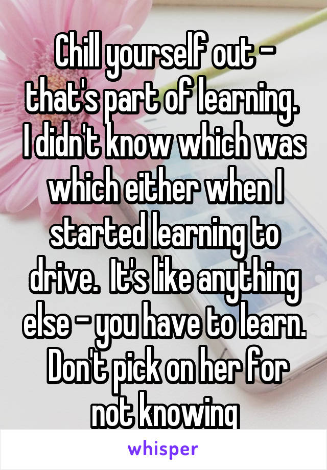 Chill yourself out - that's part of learning.  I didn't know which was which either when I started learning to drive.  It's like anything else - you have to learn.  Don't pick on her for not knowing