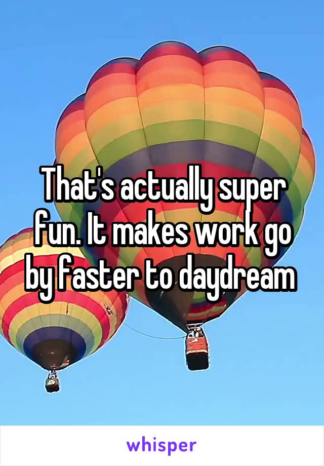 That's actually super fun. It makes work go by faster to daydream 