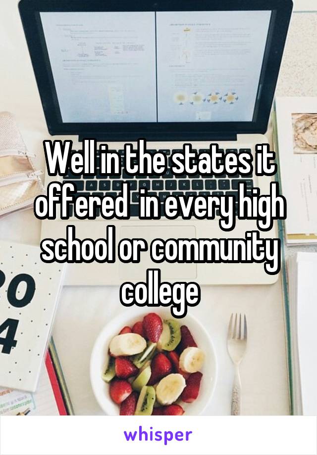 Well in the states it offered  in every high school or community college