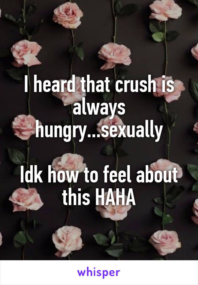 I heard that crush is always hungry...sexually

Idk how to feel about this HAHA