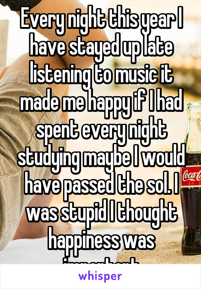 Every night this year I have stayed up late listening to music it made me happy if I had spent every night studying maybe I would have passed the sol. I was stupid I thought happiness was important