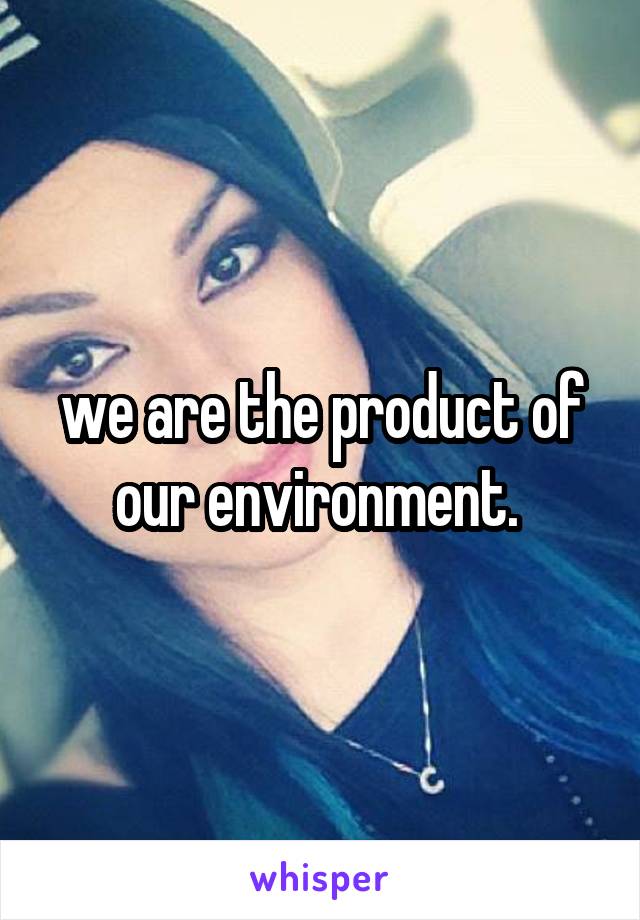 we are the product of our environment. 