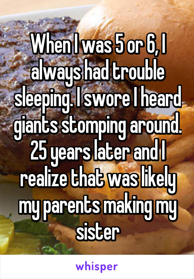 When I was 5 or 6, I always had trouble sleeping. I swore I heard giants stomping around. 25 years later and I realize that was likely my parents making my sister