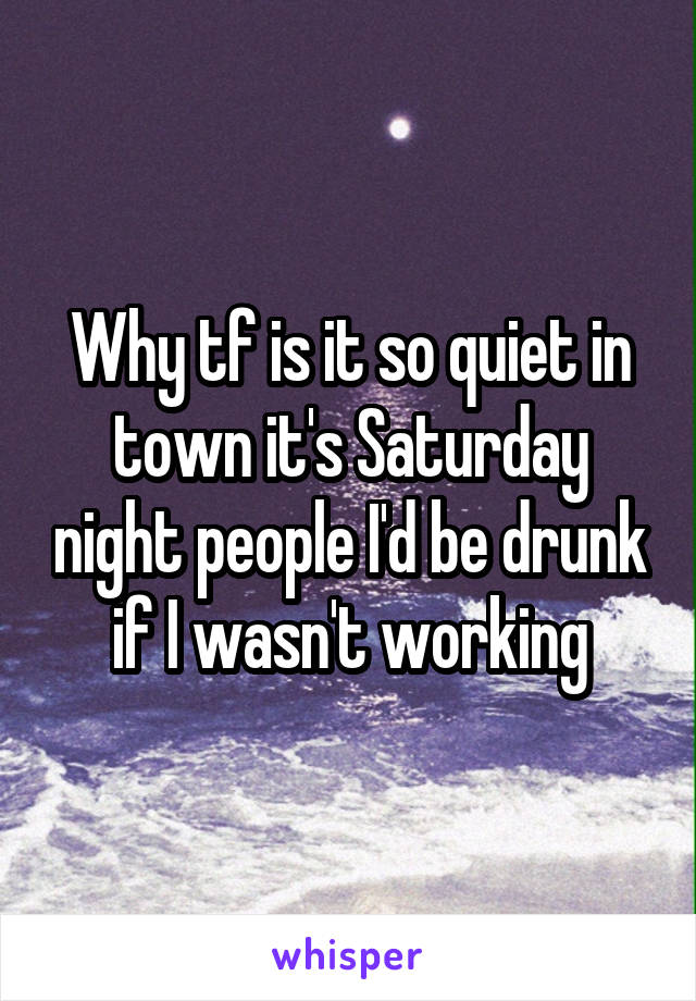 Why tf is it so quiet in town it's Saturday night people I'd be drunk if I wasn't working