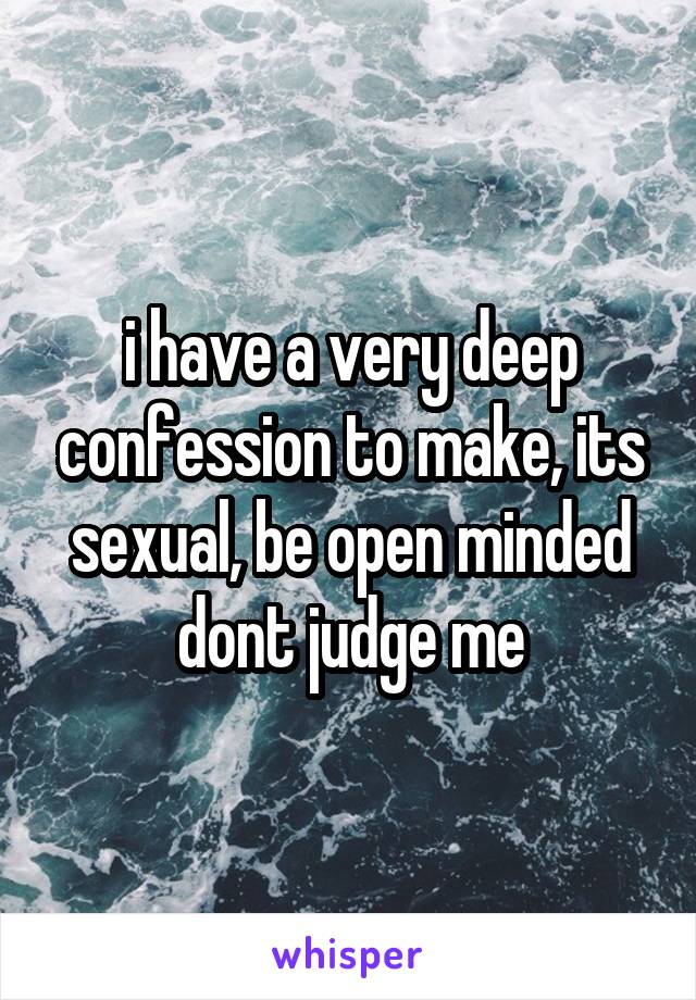 i have a very deep confession to make, its sexual, be open minded dont judge me