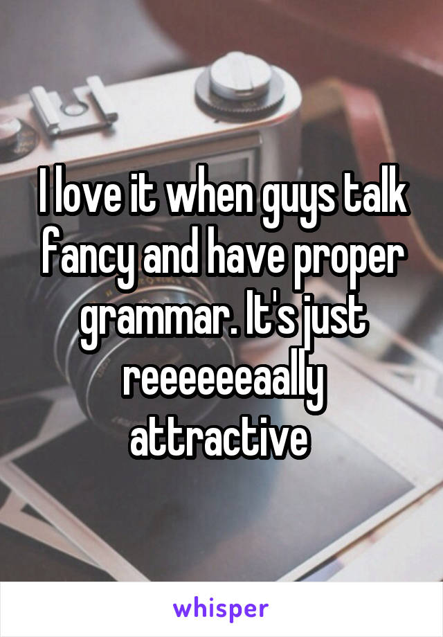 I love it when guys talk fancy and have proper grammar. It's just reeeeeeaally attractive 