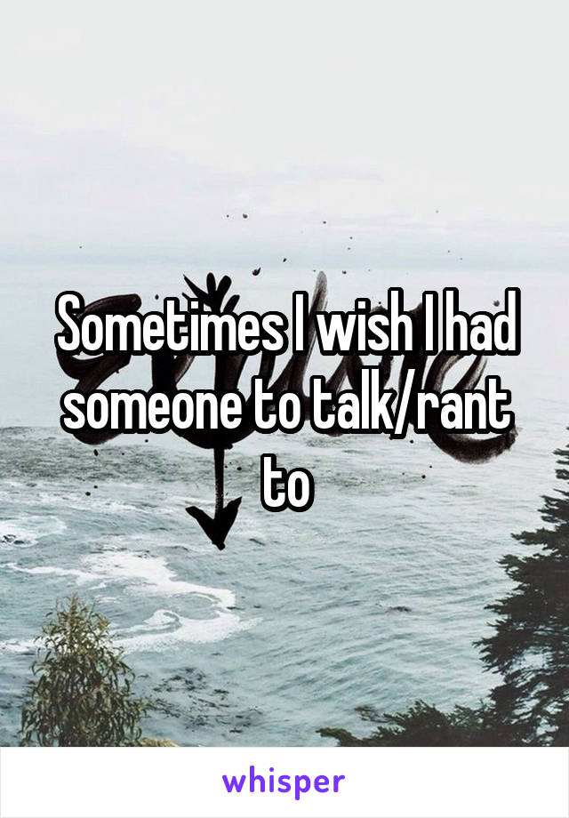 Sometimes I wish I had someone to talk/rant to