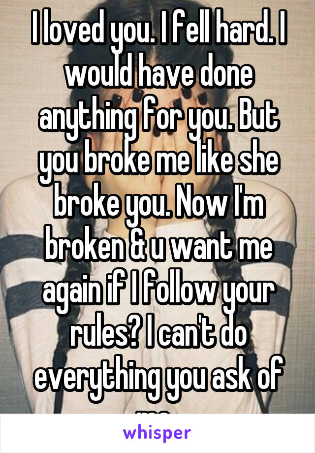 I loved you. I fell hard. I would have done anything for you. But you broke me like she broke you. Now I'm broken & u want me again if I follow your rules? I can't do everything you ask of me..