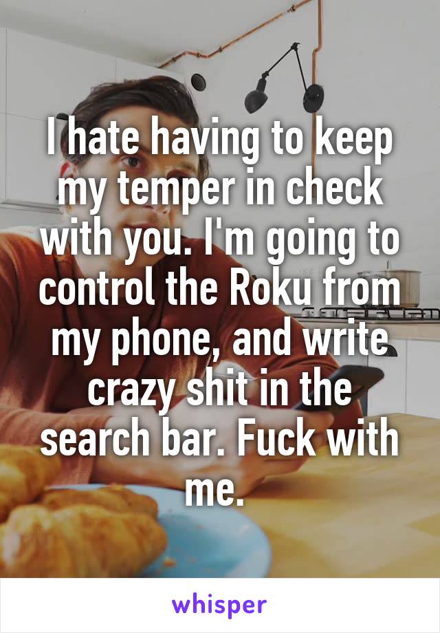 I hate having to keep my temper in check with you. I'm going to control the Roku from my phone, and write crazy shit in the search bar. Fuck with me. 