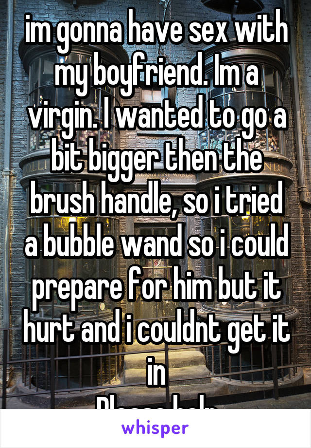 im gonna have sex with my boyfriend. Im a virgin. I wanted to go a bit bigger then the brush handle, so i tried a bubble wand so i could prepare for him but it hurt and i couldnt get it in
Please help