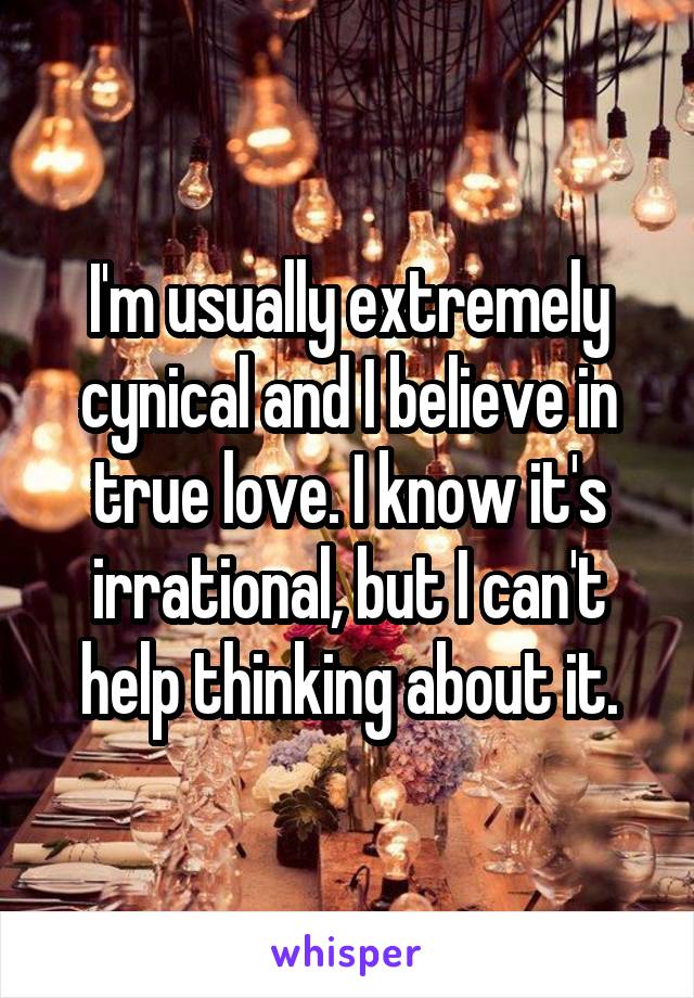 I'm usually extremely cynical and I believe in true love. I know it's irrational, but I can't help thinking about it.