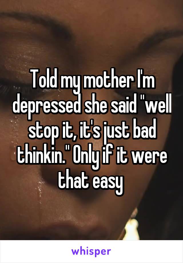 Told my mother I'm depressed she said "well stop it, it's just bad thinkin." Only if it were that easy 