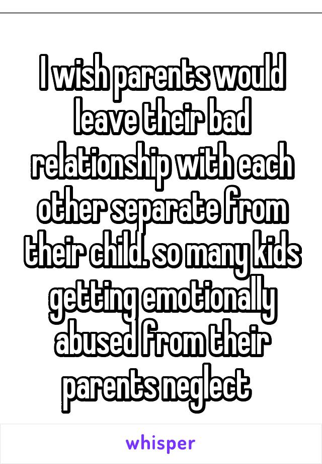 I wish parents would leave their bad relationship with each other separate from their child. so many kids getting emotionally abused from their parents neglect  