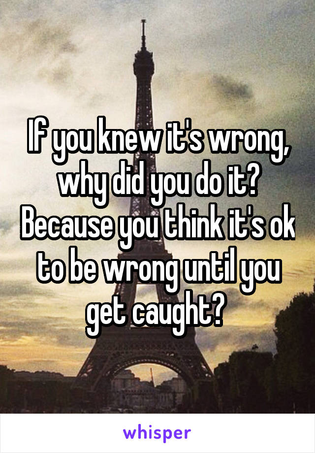 If you knew it's wrong, why did you do it? Because you think it's ok to be wrong until you get caught? 