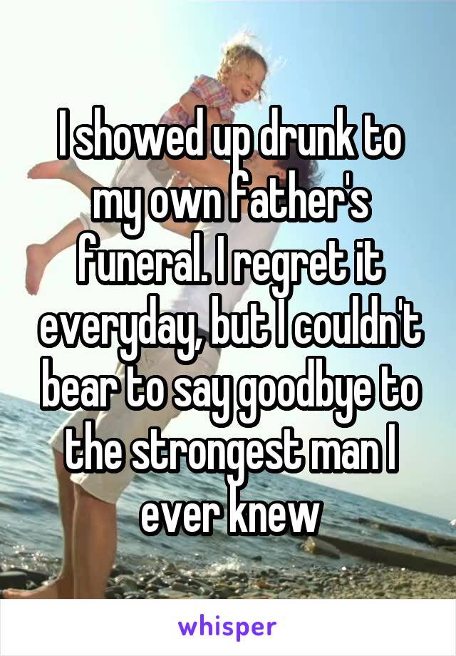 I showed up drunk to my own father's funeral. I regret it everyday, but I couldn't bear to say goodbye to the strongest man I ever knew