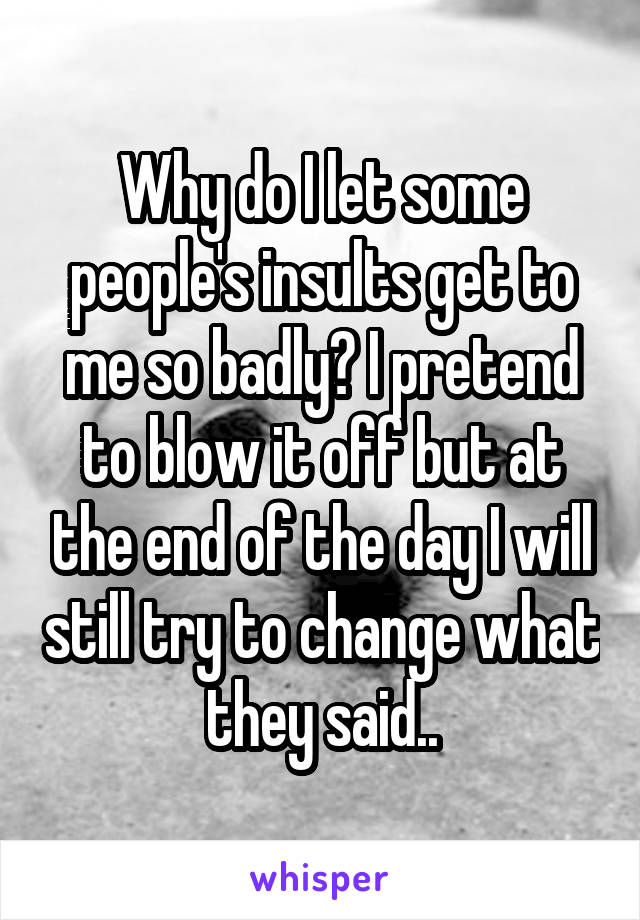 Why do I let some people's insults get to me so badly? I pretend to blow it off but at the end of the day I will still try to change what they said..