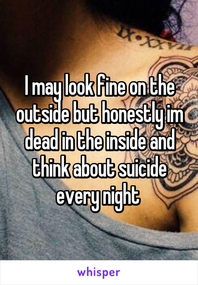 I may look fine on the outside but honestly im dead in the inside and think about suicide every night 