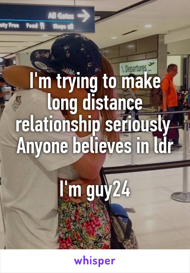 I'm trying to make long distance relationship seriously 
Anyone believes in ldr

I'm guy24