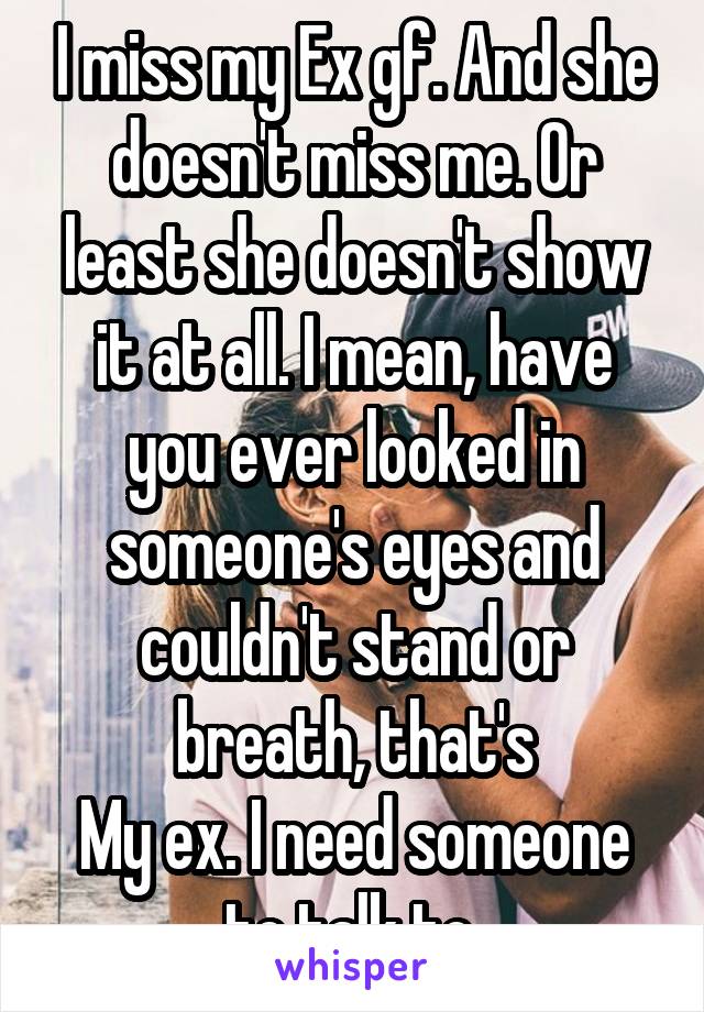 I miss my Ex gf. And she doesn't miss me. Or least she doesn't show it at all. I mean, have you ever looked in someone's eyes and couldn't stand or breath, that's
My ex. I need someone to talk to 