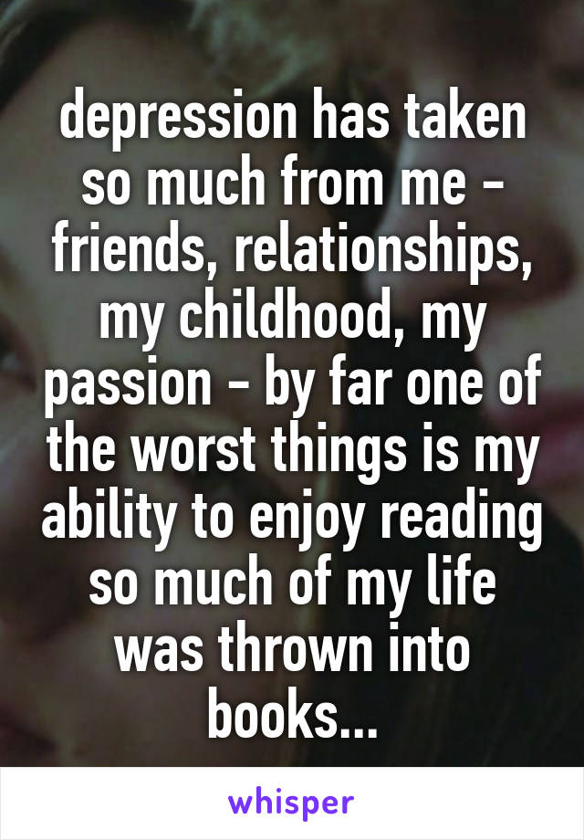 depression has taken so much from me - friends, relationships, my childhood, my passion - by far one of the worst things is my ability to enjoy reading
so much of my life was thrown into books...