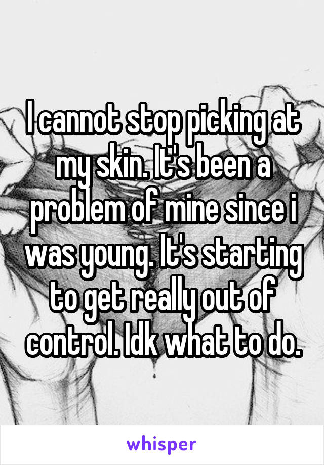 I cannot stop picking at my skin. It's been a problem of mine since i was young. It's starting to get really out of control. Idk what to do.