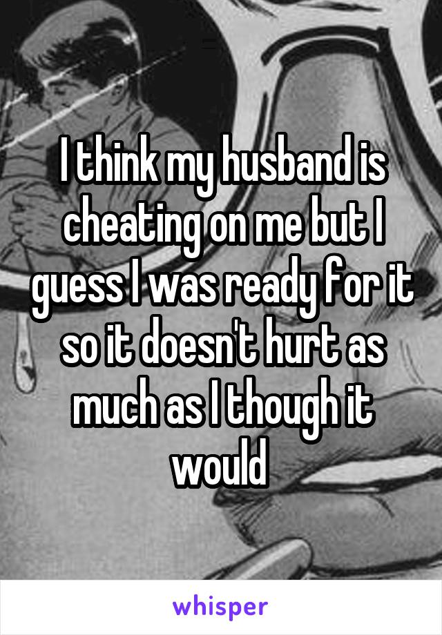 I think my husband is cheating on me but I guess I was ready for it so it doesn't hurt as much as I though it would 