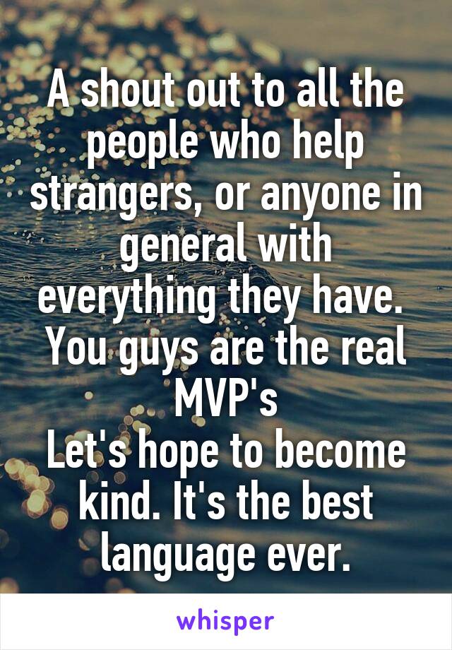 A shout out to all the people who help strangers, or anyone in general with everything they have. 
You guys are the real MVP's
Let's hope to become kind. It's the best language ever.