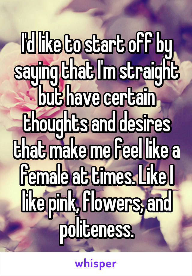 I'd like to start off by saying that I'm straight but have certain thoughts and desires that make me feel like a female at times. Like I like pink, flowers, and politeness.