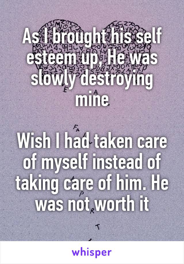 As I brought his self esteem up, He was slowly destroying mine

Wish I had taken care of myself instead of taking care of him. He was not worth it
