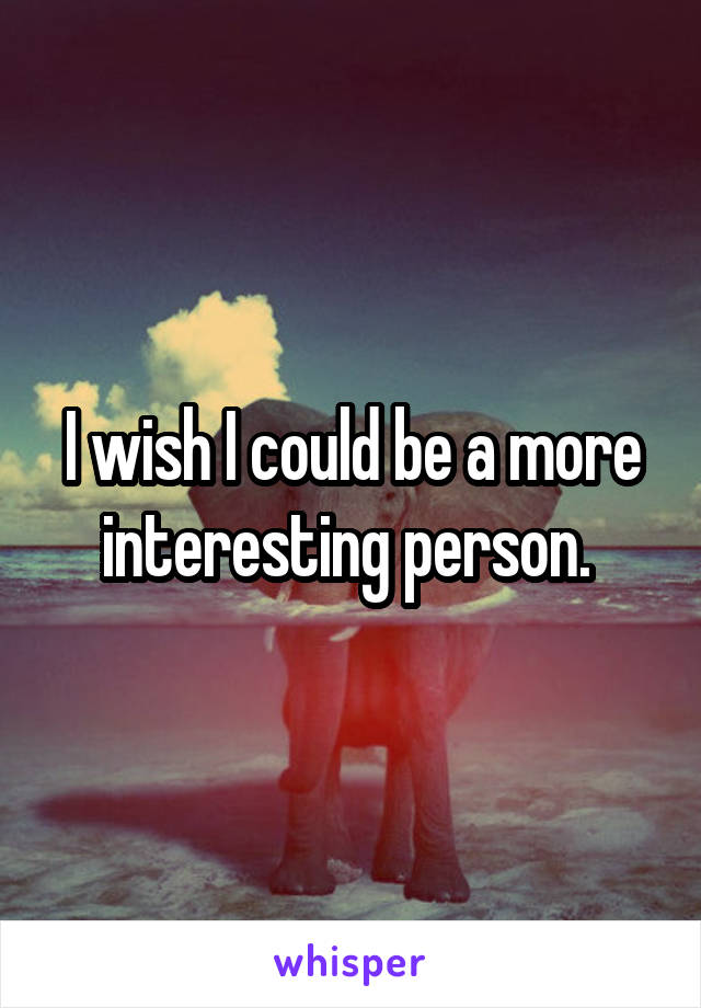 I wish I could be a more interesting person. 