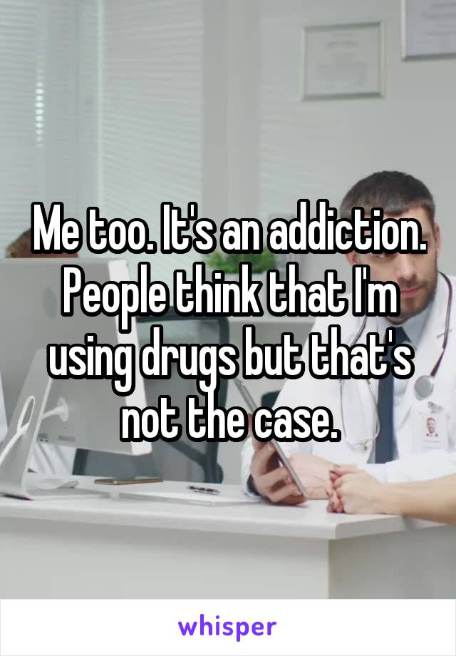 Me too. It's an addiction. People think that I'm using drugs but that's not the case.