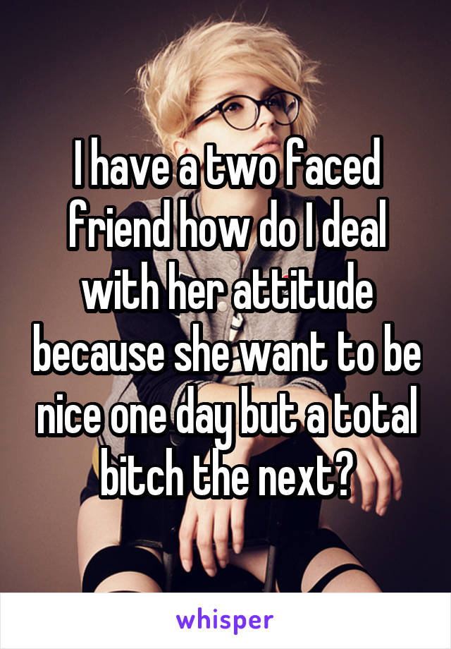 I have a two faced friend how do I deal with her attitude because she want to be nice one day but a total bitch the next?