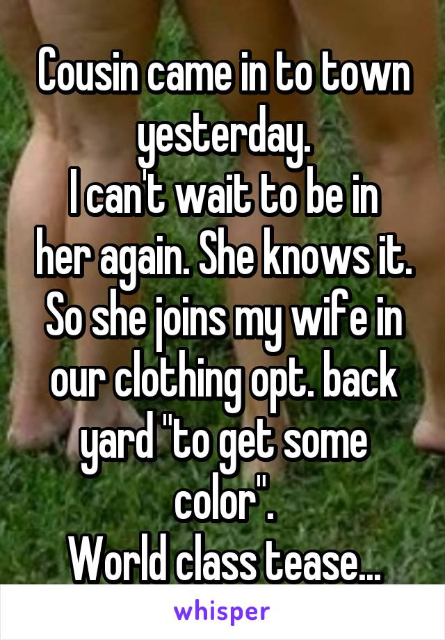 Cousin came in to town yesterday.
I can't wait to be in her again. She knows it. So she joins my wife in our clothing opt. back yard "to get some color".
World class tease...