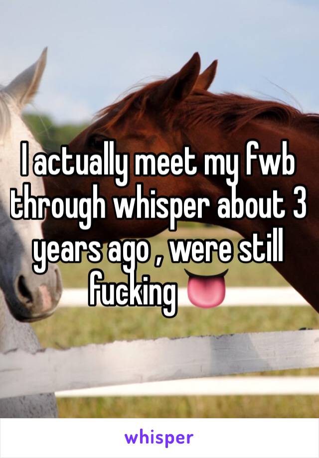 I actually meet my fwb through whisper about 3 years ago , were still fucking 👅