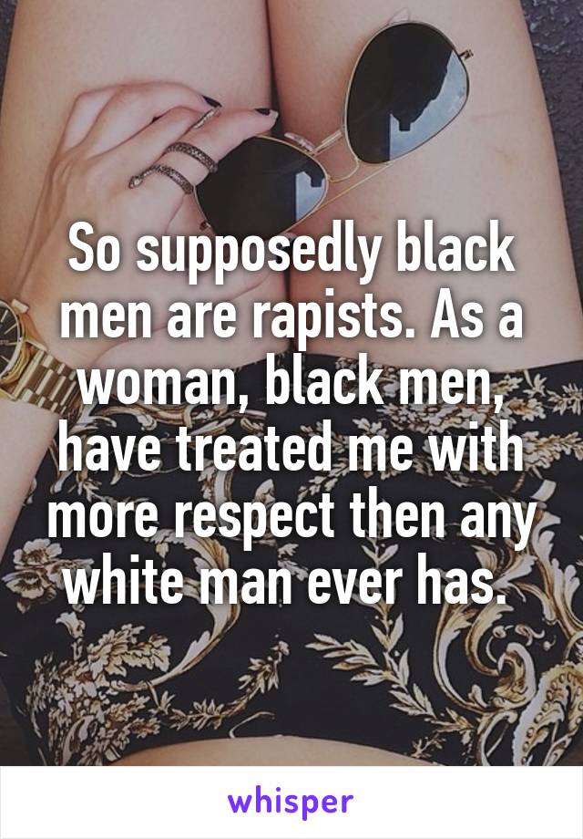 So supposedly black men are rapists. As a woman, black men, have treated me with more respect then any white man ever has. 