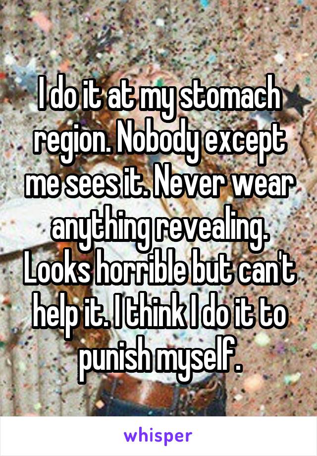 I do it at my stomach region. Nobody except me sees it. Never wear anything revealing. Looks horrible but can't help it. I think I do it to punish myself.