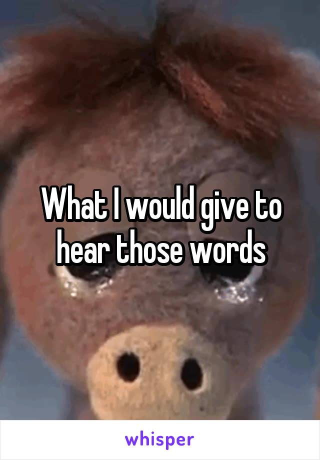 What I would give to hear those words