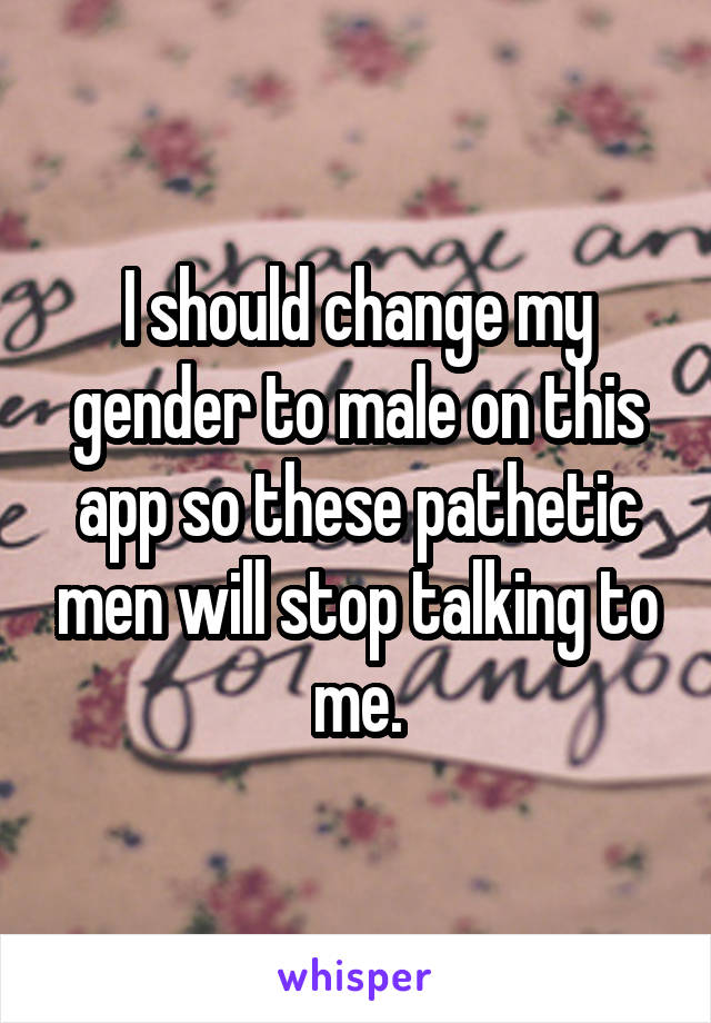 I should change my gender to male on this app so these pathetic men will stop talking to me.