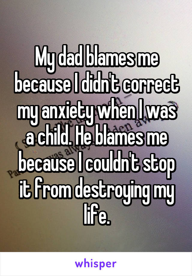 My dad blames me because I didn't correct my anxiety when I was a child. He blames me because I couldn't stop it from destroying my life.