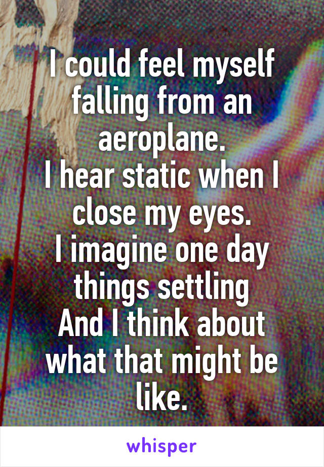 I could feel myself falling from an aeroplane.
I hear static when I close my eyes.
I imagine one day things settling
And I think about what that might be like.