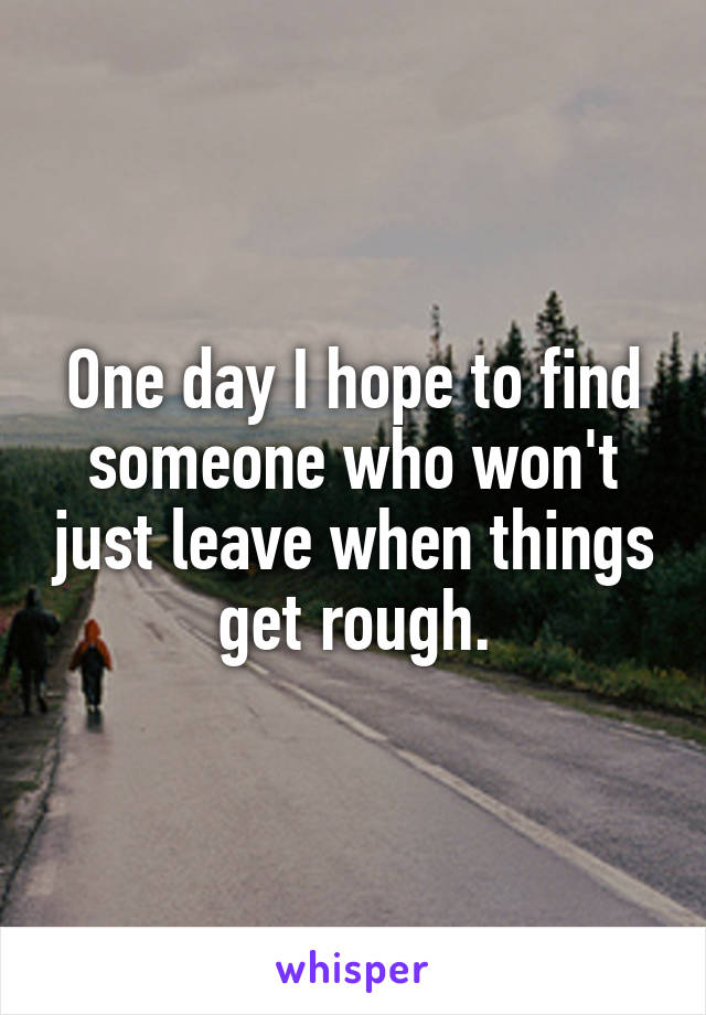 One day I hope to find someone who won't just leave when things get rough.