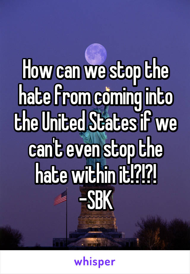 How can we stop the hate from coming into the United States if we can't even stop the hate within it!?!?!
-SBK