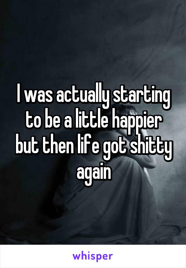 I was actually starting to be a little happier but then life got shitty again