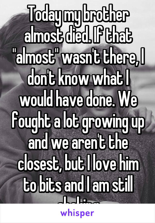 Today my brother almost died. If that "almost" wasn't there, I don't know what I would have done. We fought a lot growing up and we aren't the closest, but I love him to bits and I am still shaking