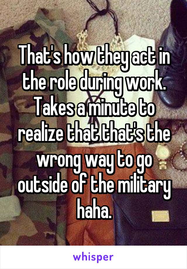 That's how they act in the role during work. Takes a minute to realize that that's the wrong way to go outside of the military haha.