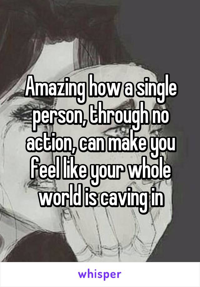 Amazing how a single person, through no action, can make you feel like your whole world is caving in