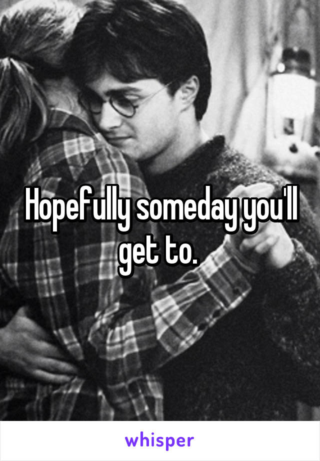 Hopefully someday you'll get to. 